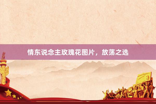 情东说念主玫瑰花图片，放荡之选