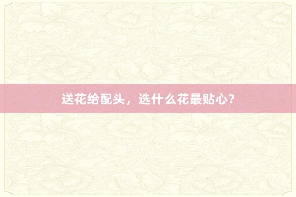 送花给配头，选什么花最贴心？